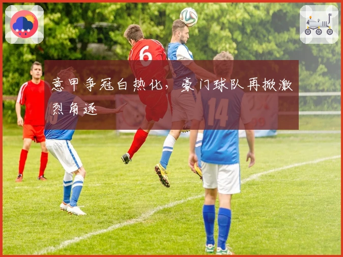 意甲争冠白热化，豪门球队再掀激烈角逐