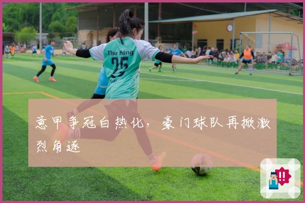 意甲争冠白热化,豪门球队再掀激烈角逐