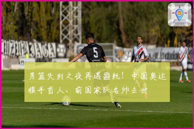男篮失利之夜再遇噩耗！中国奥运旗手首人、前国家队名帅去世