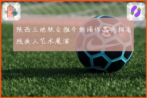 陕西三地联合推介朗诵作品亮相省残疾人艺术展演