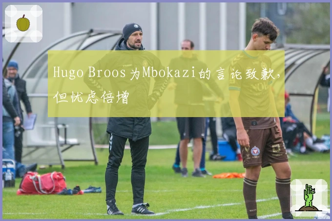 Hugo Broos为Mbokazi的言论致歉，但忧虑倍增