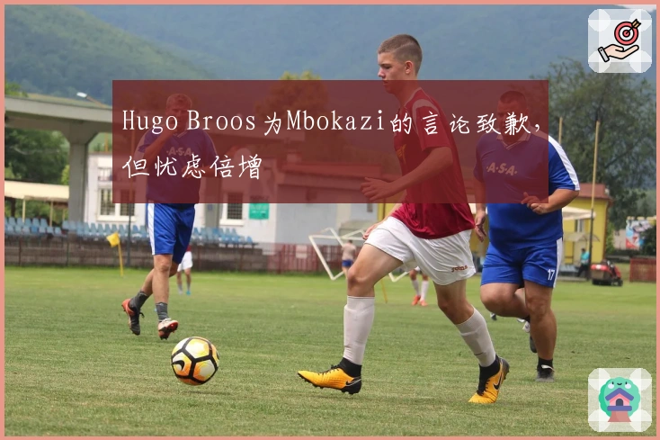Hugo Broos为Mbokazi的言论致歉，但忧虑倍增