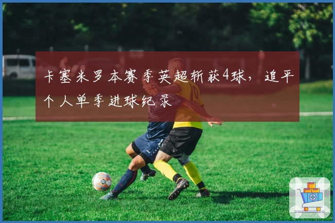 卡塞米罗本赛季英超斩获4球,追平个人单季进球纪录