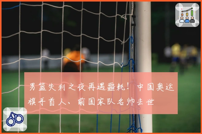 男篮失利之夜再遇噩耗！中国奥运旗手首人、前国家队名帅去世