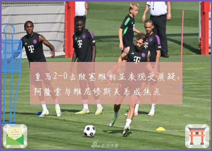 皇马2-0击败塞维利亚表现受质疑，阿隆索与维尼修斯关系成焦点