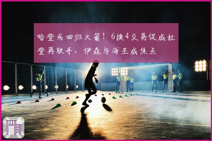 哈登或回归火箭！6换4交易促成杜登再联手，伊森与海王成焦点