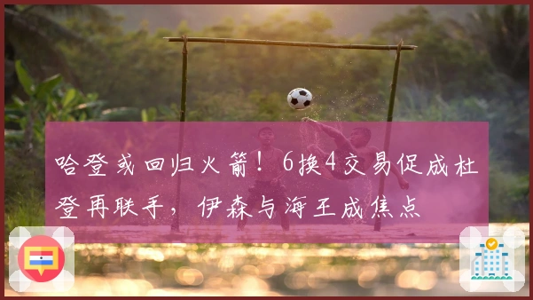 哈登或回归火箭！6换4交易促成杜登再联手，伊森与海王成焦点