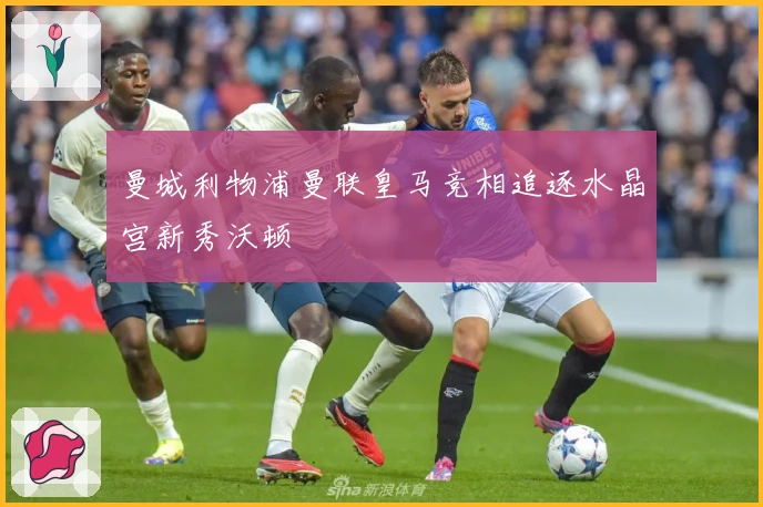 曼城利物浦曼联皇马竞相追逐水晶宫新秀沃顿