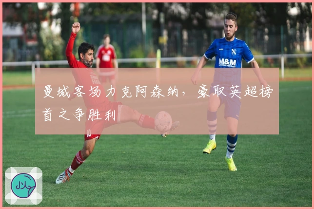 曼城客场力克阿森纳,豪取英超榜首之争胜利