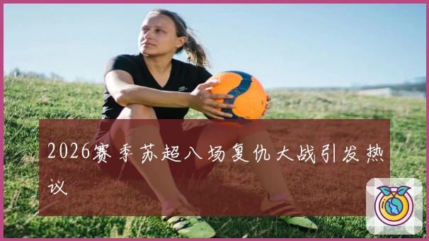2026赛季苏超八场复仇大战引发热议